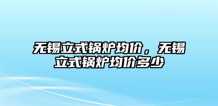 無錫立式鍋爐均價，無錫立式鍋爐均價多少