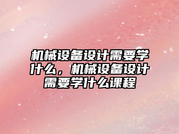 機(jī)械設(shè)備設(shè)計(jì)需要學(xué)什么，機(jī)械設(shè)備設(shè)計(jì)需要學(xué)什么課程