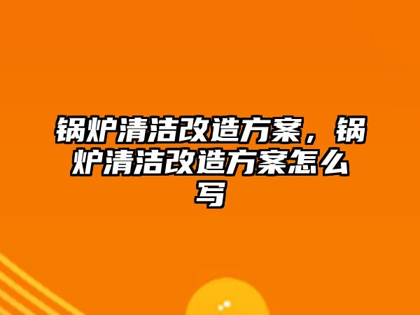 鍋爐清潔改造方案，鍋爐清潔改造方案怎么寫