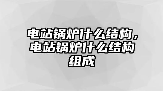 電站鍋爐什么結(jié)構(gòu)，電站鍋爐什么結(jié)構(gòu)組成