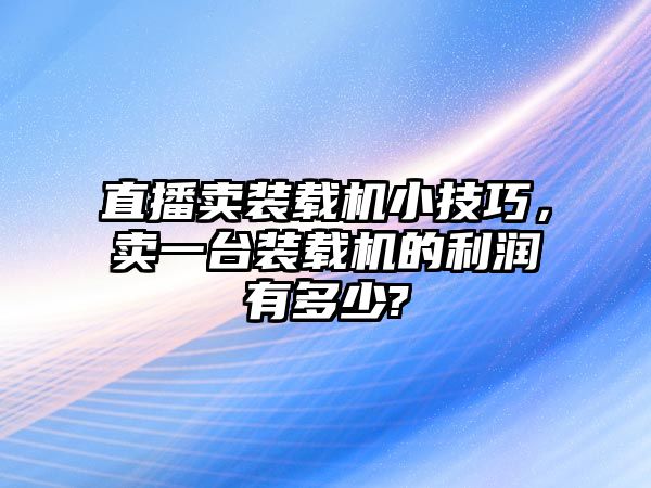 直播賣裝載機小技巧，賣一臺裝載機的利潤有多少?