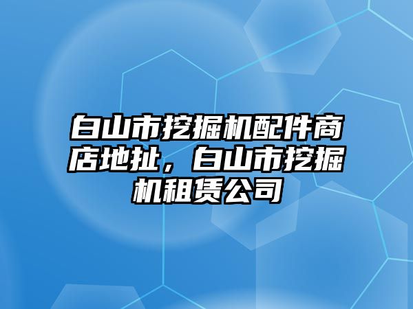 白山市挖掘機(jī)配件商店地扯，白山市挖掘機(jī)租賃公司