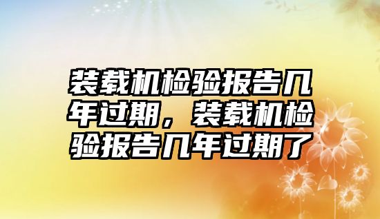 裝載機檢驗報告幾年過期，裝載機檢驗報告幾年過期了