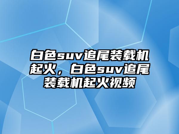 白色suv追尾裝載機起火，白色suv追尾裝載機起火視頻