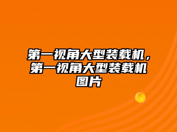 第一視角大型裝載機，第一視角大型裝載機圖片