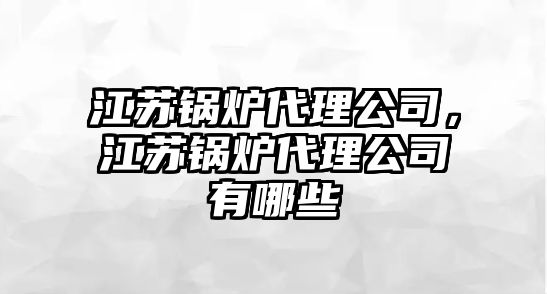 江蘇鍋爐代理公司，江蘇鍋爐代理公司有哪些