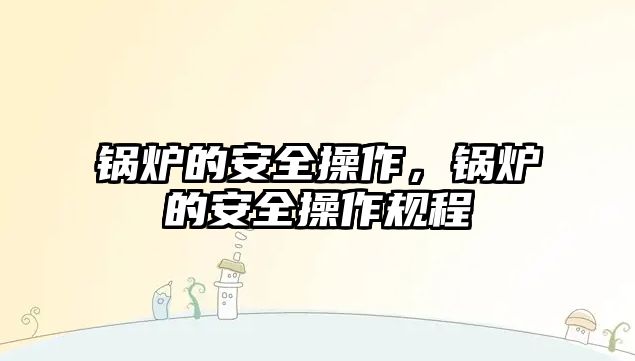 鍋爐的安全操作，鍋爐的安全操作規(guī)程