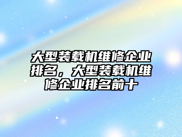 大型裝載機(jī)維修企業(yè)排名，大型裝載機(jī)維修企業(yè)排名前十