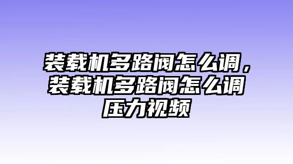 裝載機多路閥怎么調(diào)，裝載機多路閥怎么調(diào)壓力視頻