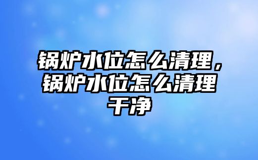 鍋爐水位怎么清理，鍋爐水位怎么清理干凈