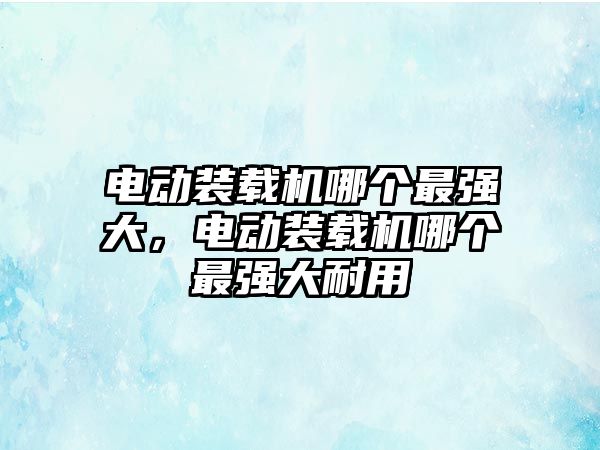 電動裝載機哪個最強大，電動裝載機哪個最強大耐用