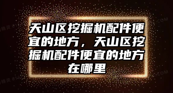 天山區(qū)挖掘機配件便宜的地方，天山區(qū)挖掘機配件便宜的地方在哪里