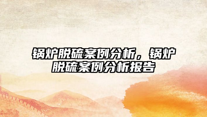 鍋爐脫硫案例分析，鍋爐脫硫案例分析報告