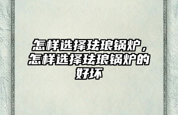 怎樣選擇琺瑯鍋爐，怎樣選擇琺瑯鍋爐的好壞