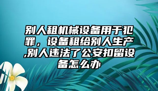 別人租機(jī)械設(shè)備用于犯罪，設(shè)備租給別人生產(chǎn),別人違法了公安扣留設(shè)備怎么辦