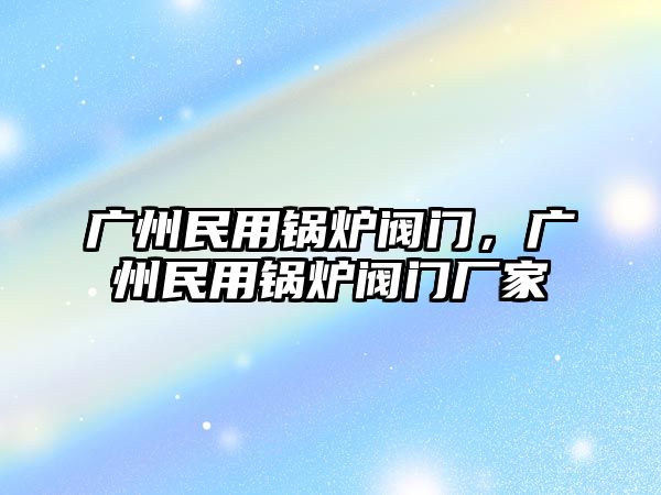 廣州民用鍋爐閥門，廣州民用鍋爐閥門廠家