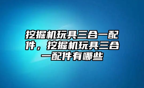 挖掘機(jī)玩具三合一配件，挖掘機(jī)玩具三合一配件有哪些