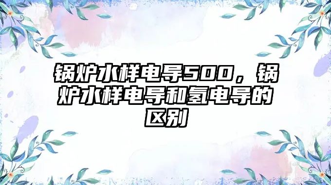 鍋爐水樣電導(dǎo)500，鍋爐水樣電導(dǎo)和氫電導(dǎo)的區(qū)別