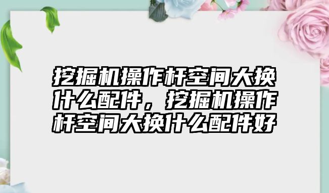 挖掘機操作桿空間大換什么配件，挖掘機操作桿空間大換什么配件好