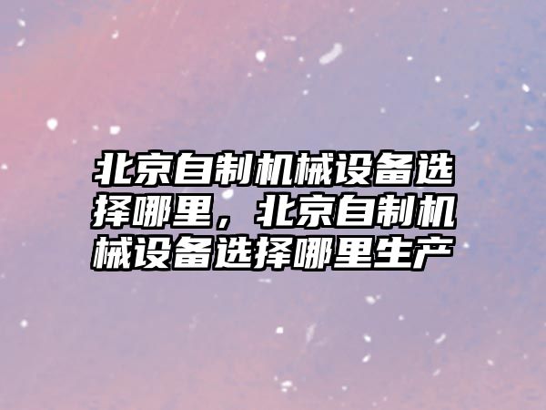 北京自制機(jī)械設(shè)備選擇哪里，北京自制機(jī)械設(shè)備選擇哪里生產(chǎn)