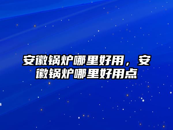 安徽鍋爐哪里好用，安徽鍋爐哪里好用點