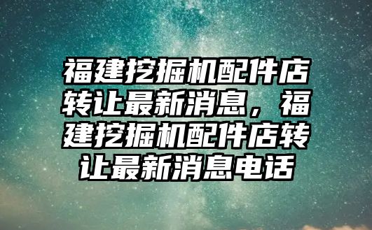 福建挖掘機配件店轉讓最新消息，福建挖掘機配件店轉讓最新消息電話