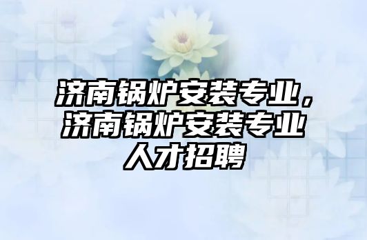 濟南鍋爐安裝專業(yè)，濟南鍋爐安裝專業(yè)人才招聘