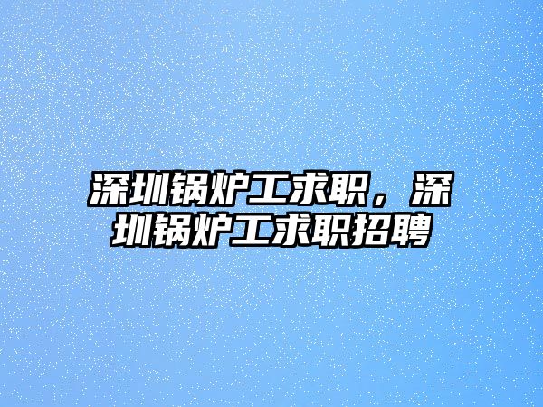 深圳鍋爐工求職，深圳鍋爐工求職招聘