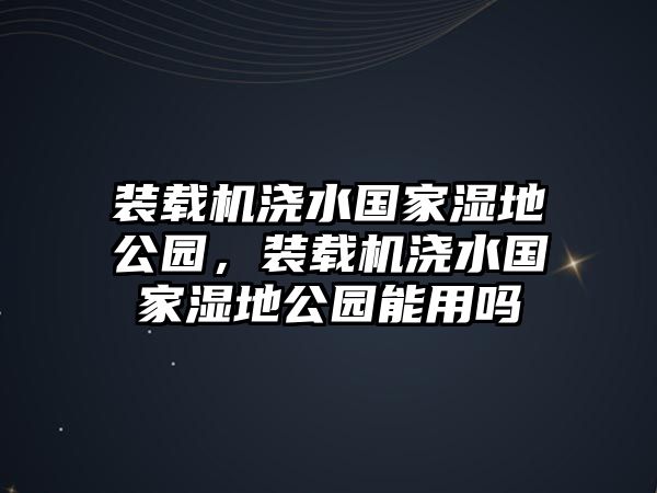 裝載機(jī)澆水國家濕地公園，裝載機(jī)澆水國家濕地公園能用嗎