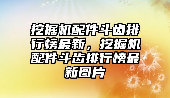 挖掘機配件斗齒排行榜最新，挖掘機配件斗齒排行榜最新圖片