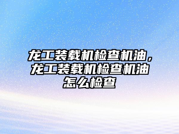 龍工裝載機檢查機油，龍工裝載機檢查機油怎么檢查