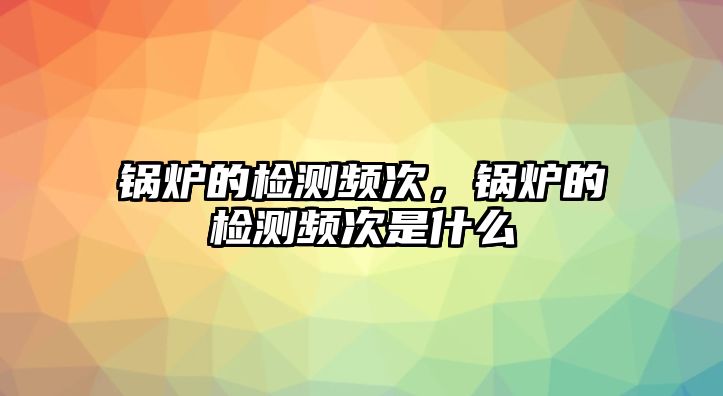 鍋爐的檢測頻次，鍋爐的檢測頻次是什么