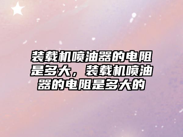 裝載機(jī)噴油器的電阻是多大，裝載機(jī)噴油器的電阻是多大的