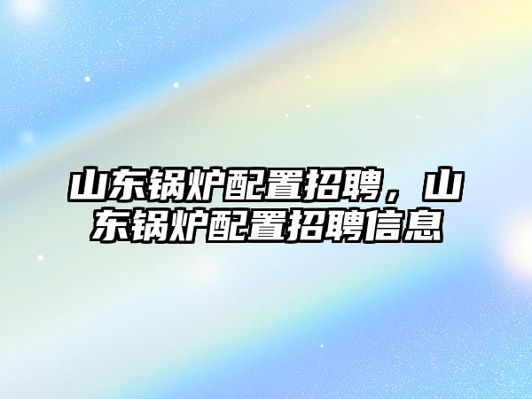 山東鍋爐配置招聘，山東鍋爐配置招聘信息