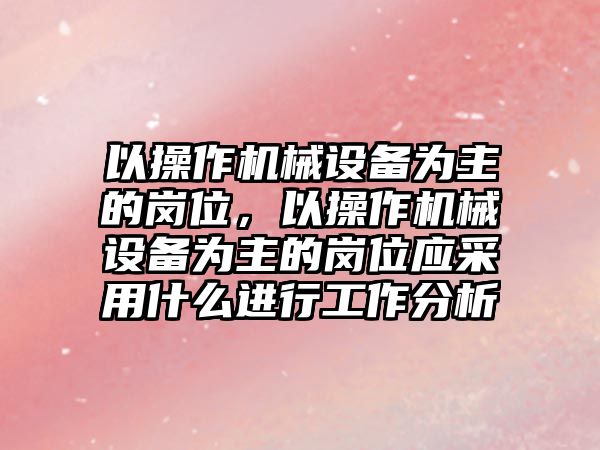 以操作機械設(shè)備為主的崗位，以操作機械設(shè)備為主的崗位應(yīng)采用什么進(jìn)行工作分析