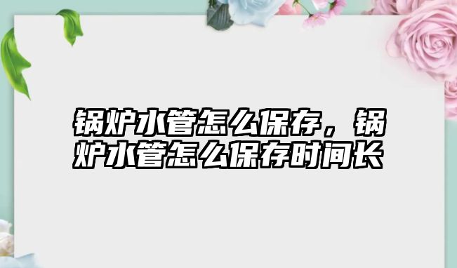 鍋爐水管怎么保存，鍋爐水管怎么保存時間長