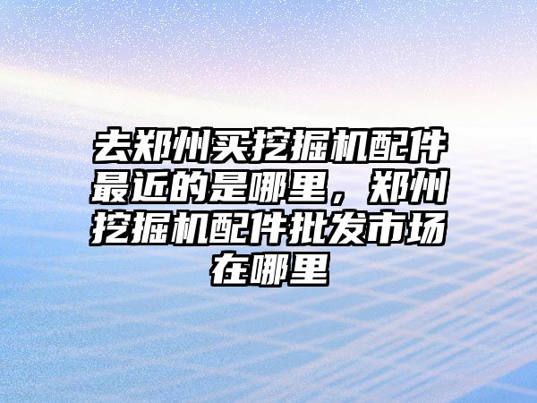 去鄭州買挖掘機配件最近的是哪里，鄭州挖掘機配件批發(fā)市場在哪里