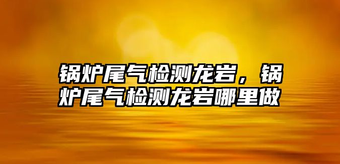 鍋爐尾氣檢測(cè)龍巖，鍋爐尾氣檢測(cè)龍巖哪里做