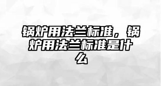 鍋爐用法蘭標準，鍋爐用法蘭標準是什么