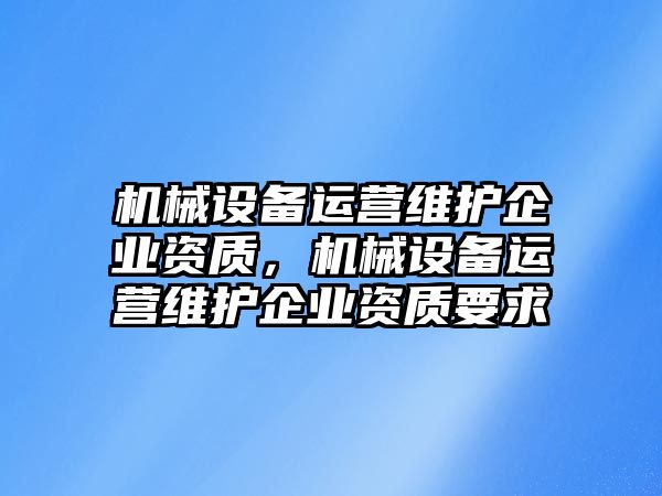 機械設(shè)備運營維護企業(yè)資質(zhì)，機械設(shè)備運營維護企業(yè)資質(zhì)要求