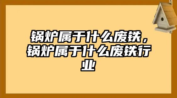 鍋爐屬于什么廢鐵，鍋爐屬于什么廢鐵行業(yè)