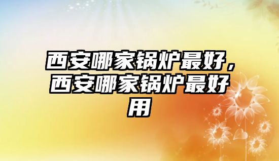 西安哪家鍋爐最好，西安哪家鍋爐最好用