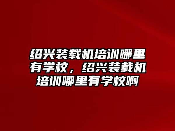 紹興裝載機培訓哪里有學校，紹興裝載機培訓哪里有學校啊