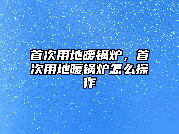 首次用地暖鍋爐，首次用地暖鍋爐怎么操作