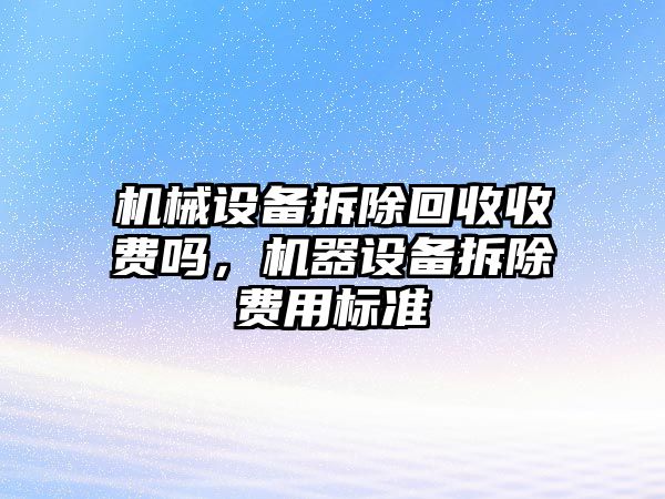 機(jī)械設(shè)備拆除回收收費(fèi)嗎，機(jī)器設(shè)備拆除費(fèi)用標(biāo)準(zhǔn)