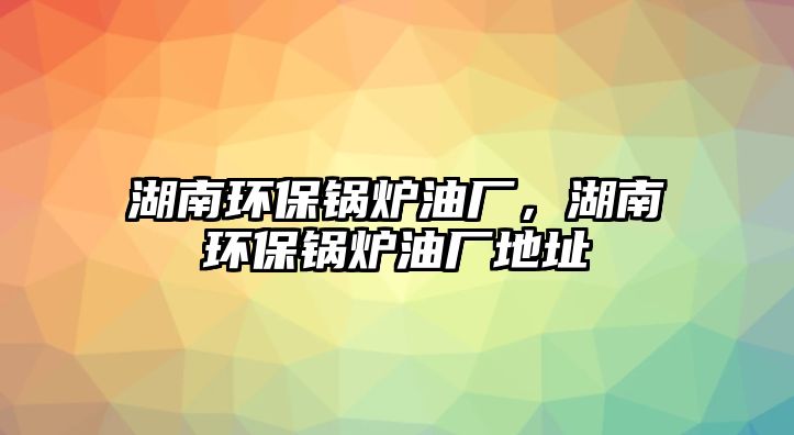 湖南環(huán)保鍋爐油廠，湖南環(huán)保鍋爐油廠地址