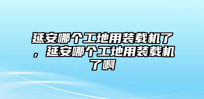 延安哪個(gè)工地用裝載機(jī)了，延安哪個(gè)工地用裝載機(jī)了啊