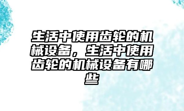 生活中使用齒輪的機械設備，生活中使用齒輪的機械設備有哪些