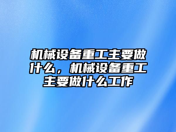 機(jī)械設(shè)備重工主要做什么，機(jī)械設(shè)備重工主要做什么工作