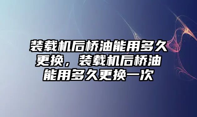 裝載機后橋油能用多久更換，裝載機后橋油能用多久更換一次